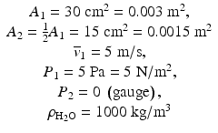 
$$\begin{array}{c}
{A}_{1} = 30\;{\mathrm{cm}}^{2} = 0.003\;{\mathrm{m}}^{2}, \\
{A}_{2} = \frac{1}{2}{A}_{1} = 15\;{\mathrm{cm}}^{2} = 0.0015\;{\mathrm{m}}^{2} \\
{\overline{v}}_{1} = 5\;\mathrm{m}/\mathrm{s}, \\
{P}_{1} = 5\;\mathrm{Pa} = 5\;\mathrm{N}/{\mathrm{m}}^{2}, \\
{P}_{2} = 0\;\left(\mathrm{gauge}\right), \\
{\rho}_{{\mathrm{H}}_{2} \mathrm{O}} = 1000\;\mathrm{kg}/{\mathrm{m}}^{3}\\
\end{array}$$
