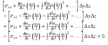 $$ \begin{array}{l}\left[{\sigma}_{xx}+\frac{\partial {\sigma}_{xx}}{\partial x}\left(\frac{\Delta x}{2}\right)+\frac{1}{2}\frac{\partial^2{\sigma}_{xx}}{\partial {x}^2}{\left(\frac{\Delta x}{2}\right)}^2+\dots \right]\Delta y\Delta z\\ {}-\left[{\sigma}_{xx}-\frac{\partial {\sigma}_{xx}}{\partial x}\left(\frac{\Delta x}{2}\right)-\frac{1}{2}\frac{\partial^2{\sigma}_{xx}}{\partial {x}^2}{\left(\frac{\Delta x}{2}\right)}^2-\dots \right]\Delta y\Delta z\\ {}+\left[{\sigma}_{yx}+\frac{\partial {\sigma}_{yx}}{\partial y}\left(\frac{\Delta y}{2}\right)+\frac{1}{2}\frac{\partial^2{\sigma}_{yx}}{\partial {y}^2}{\left(\frac{\Delta y}{2}\right)}^2+\dots \right]\Delta x\Delta z\\ {}-\left[{\sigma}_{yx}-\frac{\partial {\sigma}_{yx}}{\partial y}\left(\frac{\Delta y}{2}\right)-\frac{1}{2}\frac{\partial^2{\sigma}_{yx}}{\partial {y}^2}{\left(\frac{\Delta y}{2}\right)}^2-\dots \right]\Delta x\Delta z=0.\end{array} $$