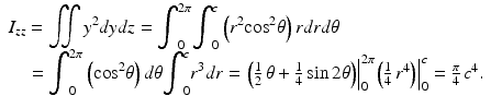 $$ \begin{array}{l}{I}_{zz}={\displaystyle \iint {y}^2 dydz}={\displaystyle {\int}_0^{2\pi }{\displaystyle {\int}_0^c\left({r}^2{ \cos}^2\theta \right) rdrd\theta}}\\ {}\kern0.95em ={\displaystyle {\int}_0^{2\pi}\left({ \cos}^2\theta \right)d\theta }{\displaystyle {\int}_0^c{r}^3dr}={\left.\left(\frac{1}{2}\kern0.15em \theta +\frac{1}{4} \sin 2\theta \right)\right|}_0^{2\pi }{\left.\left(\frac{1}{4}\kern0.15em {r}^4\right)\right|}_0^c=\frac{\pi }{4}\kern0.15em {c}^4.\end{array} $$