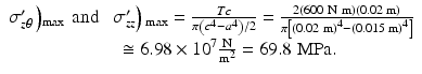 $$ \begin{array}{c}{\sigma}_{z\theta}^{\prime}\left){}_{\max}\kern0.36em \mathrm{a}\mathrm{nd}\kern0.75em {\sigma}_{zz}^{\prime}\right){}_{\max }=\frac{Tc}{\pi \left({c}^4-{a}^4\right)/2}=\frac{2\left(600\;\mathrm{N}\ \mathrm{m}\right)\left(0.02\;\mathrm{m}\right)}{\pi \left[{\left(0.02\;\mathrm{m}\right)}^4-{\left(0.015\;\mathrm{m}\right)}^4\right]}\\ {}\kern1.65em \cong 6.98\times {10}^7\frac{\mathrm{N}}{{\mathrm{m}}^2}=69.8\;\mathrm{M}\mathrm{P}\mathrm{a}.\end{array} $$