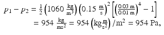 $$ \begin{array}{l}{p}_1-{p}_2=\frac{1}{2}\left(1060\;\frac{\mathrm{kg}}{{\mathrm{m}}^3}\right){\left(0.15\;\frac{\mathrm{m}}{\mathrm{s}}\right)}^2\left[{\left(\frac{0.03\;\mathrm{m}}{0.01\;\mathrm{m}}\right)}^4-1\right]\\ {}\kern3.3em =954\;\frac{\mathrm{kg}}{{\mathrm{m}\mathrm{s}}^2}=954\left(\mathrm{kg}\frac{\mathrm{m}}{{\mathrm{s}}^2}\right)/{\mathrm{m}}^2=954\;\mathrm{Pa},\end{array} $$