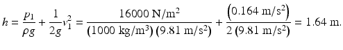 $$ h=\frac{p_1}{\rho g}+\frac{1}{2g}{v}_1^2=\frac{16000\;\mathrm{N}/{\mathrm{m}}^2}{\left(1000\;\mathrm{kg}/{\mathrm{m}}^3\right)\left(9.81\;\mathrm{m}/{\mathrm{s}}^2\right)}+\frac{\left(0.164\;\mathrm{m}/{\mathrm{s}}^2\right)}{2\left(9.81\;\mathrm{m}/{\mathrm{s}}^2\right)}=1.64\;\mathrm{m}. $$