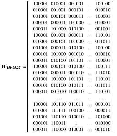 $$\begin{aligned} \mathbf {H_{(150,75,22)}} =&\left[ \begin{array}{cccccc} &{} 100001 &{}010001&{}001001&{}\ldots &{}100100\\ &{} 010001 &{}001001&{}000101&{}\ldots &{}010010\\ &{} 001001 &{}000101&{}000011&{}\ldots &{}100001\\ &{} 000101 &{}000011&{}101000&{}\ldots &{}010001\\ &{} 000011 &{}101000&{}010100&{}\ldots &{}001001\\ &{} 100001 &{}001001&{}000011&{}\ldots &{}110101\\ &{} 010001 &{}000101&{}101000&{}\ldots &{}011011\\ &{} 001001 &{}000011&{}010100&{}\ldots &{}100100\\ &{} 000101 &{}101000&{}001010&{}\ldots &{}010010\\ &{} 000011 &{}010100&{}101101&{}\ldots &{}100001\\ &{} 100001 &{}000101&{}010100&{}\ldots &{}100111\\ &{} 010001 &{}000011&{}001010&{}\ldots &{}111010\\ &{} 001001 &{}101000&{}101101&{}\ldots &{}110101\\ &{} 000101 &{}010100&{}010111&{}\ldots &{}011011\\ &{} 000011 &{}001010&{}100010&{}\ldots &{}110101\\ &{} \ldots &{}\ldots &{}\ldots &{}\ldots &{}\ldots \\ &{} 100001 &{}101110&{}011011&{}\ldots &{}000101\\ &{} 010001 &{}111111&{}100100&{}\ldots &{}000011\\ &{} 001001 &{}110110&{}010010&{}\ldots &{}101000\\ &{} 000101 &{}110011&{}1&{}\ldots &{}010100\\ &{} 000011 &{}110000&{}010001&{}\ldots &{}001010\\ \end{array} \right] \end{aligned}$$