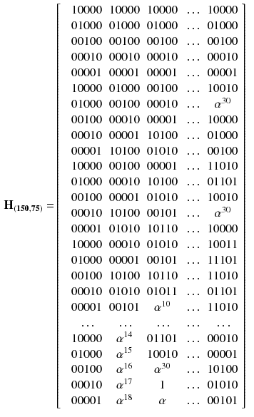 $$\begin{aligned} \mathbf {H_{(150,75)}} =&\left[ \begin{array}{cccccc} &{} 10000 &{} 10000&{} 10000&{} \ldots &{} 10000 \\ &{} 01000 &{} 01000&{} 01000&{} \ldots &{} 01000 \\ &{} 00100 &{} 00100&{} 00100&{} \ldots &{} 00100 \\ &{} 00010 &{} 00010&{} 00010&{} \ldots &{} 00010 \\ &{} 00001 &{} 00001&{} 00001&{} \ldots &{} 00001 \\ &{} 10000 &{}01000&{}00100&{}\ldots &{}10010\\ &{} 01000 &{}00100&{}00010&{}\ldots &{}\alpha ^{30}\\ &{} 00100 &{}00010&{}00001&{}\ldots &{}10000\\ &{} 00010 &{}00001&{}10100&{}\ldots &{}01000\\ &{} 00001 &{}10100&{}01010&{}\ldots &{}00100\\ &{} 10000 &{}00100&{}00001&{}\ldots &{}11010\\ &{} 01000 &{}00010&{}10100&{}\ldots &{}01101\\ &{} 00100 &{}00001&{}01010&{}\ldots &{}10010\\ &{} 00010 &{}10100&{}00101&{}\ldots &{}\alpha ^{30}\\ &{} 00001 &{}01010&{}10110&{}\ldots &{}10000\\ &{} 10000 &{}00010&{}01010&{}\ldots &{}10011\\ &{} 01000 &{}00001&{}00101&{}\ldots &{}11101\\ &{} 00100 &{}10100&{}10110&{}\ldots &{}11010\\ &{} 00010 &{}01010&{}01011&{}\ldots &{}01101\\ &{} 00001 &{}00101&{}\alpha ^{10}&{}\ldots &{}11010\\ &{} \ldots &{}\ldots &{}\ldots &{}\ldots &{}\ldots \\ &{} 10000 &{}\alpha ^{14}&{}01101&{}\ldots &{}00010\\ &{} 01000 &{}\alpha ^{15}&{}10010&{}\ldots &{}00001\\ &{} 00100 &{}\alpha ^{16}&{}\alpha ^{30}&{}\ldots &{}10100\\ &{} 00010 &{}\alpha ^{17}&{}1&{}\ldots &{}01010\\ &{} 00001 &{}\alpha ^{18}&{}\alpha &{}\ldots &{}00101\\ \end{array} \right] \end{aligned}$$