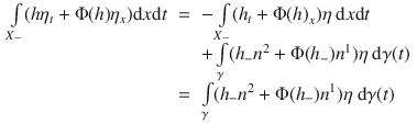 
$$\begin{array}{rcl} \int\limits_{{X}_{-}}(h{\eta }_{t} + \Phi (h){\eta }_{x})\mathrm{d}x\mathrm{d}t& =& -\int\limits_{{X}_{-}}({h}_{t} + \Phi {(h)}_{x})\eta \ \mathrm{d}x\mathrm{d}t \\ & & +\int\limits_{\gamma }({h}_{-}{n}^{2} + \Phi ({h}_{ -}){n}^{1})\eta \ \mathrm{d}\gamma (t) \\ & =& \int\limits_{\gamma }({h}_{-}{n}^{2} + \Phi ({h}_{ -}){n}^{1})\eta \ \mathrm{d}\gamma (t)\end{array}$$
