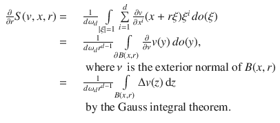 
$$\begin{array}{rcl} \frac{\partial } {\partial r}S(v,x,r) =& & \, \frac{1} {d{\omega }_{d}}\int\limits_{\left \vert \xi \right \vert =1}\sum\limits_{i=1}^{d} \frac{\partial v} {\partial {x}^{i}}(x + r\xi ){\xi }^{i}\,do(\xi ) \\ =& & \, \frac{1} {d{\omega }_{d}{r}^{d-1}}\int\limits_{\partial B(x,r)} \frac{\partial } {\partial \nu }v(y)\,do(y), \\ & & \,\text{ where}\,\nu \,\text{ is the exterior normal of}\ B(x,r) \\ =& & \, \frac{1} {d{\omega }_{d}{r}^{d-1}}\int\limits_{B(x,r)}\Delta v(z)\,\mathrm{d}z \\ & & \,\text{ by the Gauss integral theorem.} \end{array}$$
