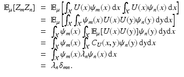 
$$\displaystyle\begin{array}{rcl} \mathbb{E}_{\mu }[Z_{m}Z_{n}]& =& \mathbb{E}_{\mu }\left [\int _{\mathcal{X}}U(x)\psi _{m}(x)\,\mathrm{d}x\int _{\mathcal{X}}U(x)\psi _{n}(x)\,\mathrm{d}x\right ] {}\\ & =& \mathbb{E}_{\mu }\left [\int _{\mathcal{X}}\int _{\mathcal{X}}\psi _{m}(x)U(x)U(y)\psi _{n}(y)\,\mathrm{d}y\mathrm{d}x\right ] {}\\ & =& \int _{\mathcal{X}}\psi _{m}(x)\int _{\mathcal{X}}\mathbb{E}_{\mu }[U(x)U(y)]\psi _{n}(y)\,\mathrm{d}y\mathrm{d}x {}\\ & =& \int _{\mathcal{X}}\psi _{m}(x)\int _{\mathcal{X}}C_{U}(x,y)\psi _{n}(y)\,\mathrm{d}y\mathrm{d}x {}\\ & =& \int _{\mathcal{X}}\psi _{m}(x)\lambda _{n}\psi _{n}(x)\,\mathrm{d}x {}\\ & =& \lambda _{n}\delta _{mn}\mbox{.} {}\\ \end{array}$$
