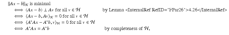 
$$\displaystyle\begin{array}{rcl} & & \|Ax - b\|_{\mathcal{K}}\mbox{ is minimal} {}\\ & & \quad \;\Longleftrightarrow\;(Ax - b) \perp Av\mbox{ for all $v \in \mathcal{H}$}\qquad \qquad \ \mbox{ by Lemma <InternalRef RefID="FPar26">4.26</InternalRef>} {}\\ & & \quad \;\Longleftrightarrow\;\langle Ax - b,Av\rangle _{\mathcal{K}} = 0\mbox{ for all $v \in \mathcal{H}$} {}\\ & &\quad \;\Longleftrightarrow\;\langle A^{{\ast}}Ax - A^{{\ast}}b,v\rangle _{ \mathcal{H}} = 0\mbox{ for all $v \in \mathcal{H}$} {}\\ & &\quad \;\Longleftrightarrow\;A^{{\ast}}Ax = A^{{\ast}}b\qquad \qquad \qquad \qquad \qquad \quad \mbox{ by completeness of $\mathcal{H}$,} {}\\ \end{array}$$
