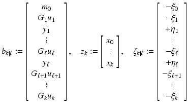 
$$\displaystyle{b_{k\vert \ell}:= \left [\begin{array}{*{10}c} m_{0} \\ G_{1}u_{1} \\ y_{1}\\ \vdots \\ G_{\ell}u_{\ell}\\ y_{\ell} \\ G_{\ell+1}u_{\ell+1}\\ \vdots \\ G_{k}u_{k} \end{array} \right ],\quad z_{k}:= \left [\begin{array}{*{10}c} x_{0}\\ \vdots \\ x_{k} \end{array} \right ],\quad \zeta _{k\vert \ell}:= \left [\begin{array}{*{10}c} -\xi _{0} \\ -\xi _{1} \\ +\eta _{1}\\ \vdots \\ -\xi _{\ell} \\ +\eta _{\ell} \\ -\xi _{\ell+1}\\ \vdots \\ -\xi _{k} \end{array} \right ]}$$
