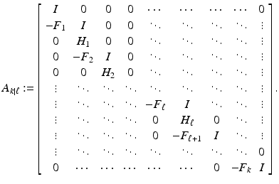 
$$\displaystyle{A_{k\vert \ell}:= \left [\begin{array}{*{10}c} I & 0 & 0 & 0 & \cdots & \cdots &\cdots & \cdots &0\\ -F_{ 1} & I & 0 & 0 & \ddots & \ddots & \ddots & \ddots & \vdots\\ 0 & H_{ 1} & 0 & 0 & \ddots & \ddots & \ddots & \ddots & \vdots\\ 0 &-F_{ 2} & I & 0 & \ddots & \ddots & \ddots & \ddots & \vdots\\ 0 & 0 &H_{ 2} & 0 & \ddots & \ddots & \ddots & \ddots & \vdots\\ \vdots & \ddots & \ddots & \ddots & \ddots & \ddots & \ddots & \ddots &\vdots\\ \vdots & \ddots & \ddots & \ddots &-F_{ \ell}& I & \ddots & \ddots & \vdots\\ \vdots & \ddots & \ddots & \ddots & 0 & H_{ \ell} & 0 & \ddots & \vdots\\ \vdots & \ddots & \ddots & \ddots & 0 &-F_{ \ell+1} & I & \ddots & \vdots\\ \vdots & \ddots & \ddots & \ddots & \ddots & \ddots & \ddots & \ddots & 0 \\ 0 & \cdots & \cdots &\cdots & \cdots & \cdots & 0 &-F_{k}&I \end{array} \right ].}$$
