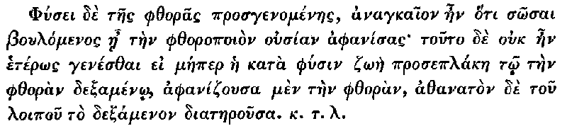 Greek: Phúsei dè taes phthoras prosgenoménaes, anagkaion aen hóti sôsai Boulómenos áe tàen phthoropoiòn ousían aphanísas touto dè ouk aen hetérôs genésthai ei máeper hae katà phúsin zôàe proseplákae tô tàen phthoràn dexaménô, aphanizousa mèn tàen phthoràn, athanatòn dè tou loipou tò dexamenon diataerousa. k.t.l.