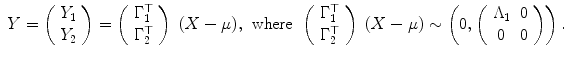 
$$\displaystyle\begin{array}{rcl} Y = \left (\begin{array}{c} Y _{1} \\ Y _{2} \end{array} \right ) = \left (\begin{array}{c} \Gamma _{1}^{\top } \\ \Gamma _{2}^{\top } \end{array} \right )\;(X-\mu ),& \mathrm{where}& \left (\begin{array}{c} \Gamma _{1}^{\top } \\ \Gamma _{2}^{\top } \end{array} \right )\;(X-\mu ) \sim \left (0,\left (\begin{array}{cc} \Lambda _{1} & 0\\ 0 &0 \end{array} \right )\right ).{}\\ \end{array}$$
