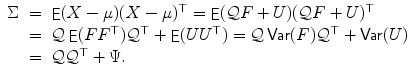 
$$\displaystyle\begin{array}{rcl} \Sigma & =& \mathop{\mathrm{\mathsf{E}}}(X-\mu )(X-\mu )^{\top } =\mathop{ \mathrm{\mathsf{E}}}(\mathcal{Q}F + U)(\mathcal{Q}F + U)^{\top } \\ & =& \mathcal{Q}\mathop{\mathrm{\mathsf{E}}}(FF^{\top })\mathcal{Q}^{\top } +\mathop{ \mathrm{\mathsf{E}}}(UU^{\top }) = \mathcal{Q}\mathop{\mathrm{\mathsf{Var}}}(F)\mathcal{Q}^{\top } +\mathop{ \mathrm{\mathsf{Var}}}(U) \\ & =& \mathcal{Q}\mathcal{Q}^{\top } + \Psi. {}\end{array}$$
