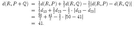 
$$\displaystyle\begin{array}{rcl} d(R,P + Q)& =& \frac{1} {2}d(R,P) + \frac{1} {2}d(R,Q) -\frac{1} {2}\vert d(R,P) - d(R,Q)\vert \\ & =& \frac{1} {2}d_{13} + \frac{1} {2}d_{23} -\frac{1} {2} \cdot \vert d_{13} - d_{23}\vert \\ & =& \frac{50} {2} + \frac{41} {2} -\frac{1} {2} \cdot \vert 50 - 41\vert \\ & =& 41. {}\end{array}$$
