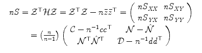 
$$\displaystyle\begin{array}{rcl} & \mathit{nS} = \mathcal{Z}^{\top }\mathcal{H}\mathcal{Z} = \mathcal{Z}^{\top }\mathcal{Z}- n\bar{z}\bar{z}^{\top } = \left (\begin{array}{cc} \mathit{nS}_{\mathit{XX}} & \mathit{nS}_{\mathit{XY}} \\ \mathit{nS}_{\mathit{YX}} & \mathit{nS}_{\mathit{YY}} \end{array} \right )& {}\\ & = \left ( \frac{n} {n-1}\right )\left (\begin{array}{cc} \mathcal{C}- n^{-1}\mathit{cc}^{\top }& \mathcal{N}-\hat{\mathcal{N}} \\ \mathcal{N}^{\top }\hat{\mathcal{N}}^{\top } &\mathcal{D}- n^{-1}\mathit{dd}^{\top } \end{array} \right ) & {}\\ \end{array}$$
