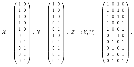 
$$\displaystyle{\begin{array}{lll} \mathcal{X} = \left (\begin{array}{cc} 1&0\\ 1 &0 \\ 1&0\\ 1 &0 \\ 1&0\\ 0 &1 \\ 0&1\\ 0 &1 \\ 0&1\\ 0 &1\\ \end{array} \right ),&\mathcal{Y} = \left (\begin{array}{cc} 1&0\\ 1 &0 \\ 1&0\\ 0 &1 \\ 0&1\\ 1 &0 \\ 0&1\\ 0 &1 \\ 0&1\\ 0 &1\\ \end{array} \right ),&\mathcal{Z} = (\mathcal{X},\mathcal{Y}) = \left (\begin{array}{cccc} 1&0&1&0\\ 1 &0 &1 &0 \\ 1&0&1&0\\ 1 &0 &0 &1 \\ 1&0&0&1\\ 0 &1 &1 &0 \\ 0&1&0&1\\ 0 &1 &0 &1 \\ 0&1&0&1\\ 0 &1 &0 &1\\ \end{array} \right ). \end{array} }$$
