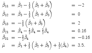 
$$\displaystyle{ \begin{array}{lclcl} \hat{\beta }_{11} & =&\hat{\beta }_{2} -\frac{1} {3}\left (\hat{\beta }_{2} +\hat{\beta } _{3}\right ) & =& - 2 \\ \hat{\beta }_{12} & =&\hat{\beta }_{3} -\frac{1} {3}\left (\hat{\beta }_{2} +\hat{\beta } _{3}\right ) & =& 0 \\ \hat{\beta }_{13} & =& -\frac{1} {3}\left (\hat{\beta }_{2} +\hat{\beta } _{3}\right ) & =& 2 \\ \hat{\beta }_{21} & =&\hat{\beta }_{4} -\frac{1} {2}\hat{\beta }_{4} = \frac{1} {2}\hat{\beta }_{4} & =& 0.16 \\ \hat{\beta }_{31} & =& -\frac{1} {2}\hat{\beta }_{4} & =& - 0.16 \\ \hat{\mu } & =&\hat{\beta }_{1} + \frac{1} {3}\left (\hat{\beta }_{2} +\hat{\beta } _{3}\right ) + \frac{1} {2}(\hat{\beta }_{4})& =& 3.5.\\ \end{array} }$$
