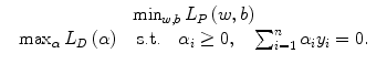 
$$\displaystyle\begin{array}{rcl} & \min _{w,b}L_{P}\left (w,b\right ) & {}\\ & \max _{\alpha }L_{D}\left (\alpha \right )\quad \text{s.t.}\quad \alpha _{i} \geq 0,\quad \sum _{i=1}^{n}\alpha _{i}y_{i} = 0.& {}\\ \end{array}$$
