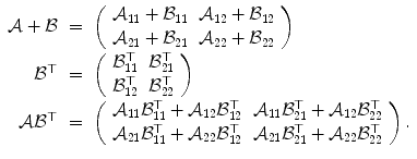 
$$\displaystyle\begin{array}{rcl} \mathcal{A} + \mathcal{B}& =& \left (\begin{array}{ll} \mathcal{A}_{11} + \mathcal{B}_{11} & \mathcal{A}_{12} + \mathcal{B}_{12} \\ \mathcal{A}_{21} + \mathcal{B}_{21} & \mathcal{A}_{22} + \mathcal{B}_{22} \end{array} \right ) {}\\ \mathcal{B}^{\top }& =& \left (\begin{array}{ll} \mathcal{B}_{11}^{\top }&\mathcal{B}_{21}^{\top } \\ \mathcal{B}_{12}^{\top }&\mathcal{B}_{22}^{\top } \end{array} \right ) {}\\ \mathcal{A}\mathcal{B}^{\top }& =& \left (\begin{array}{ll} \mathcal{A}_{11}\mathcal{B}_{11}^{\top } + \mathcal{A}_{12}\mathcal{B}_{12}^{\top }&\mathcal{A}_{11}\mathcal{B}_{21}^{\top } + \mathcal{A}_{12}\mathcal{B}_{22}^{\top } \\ \mathcal{A}_{21}\mathcal{B}_{11}^{\top } + \mathcal{A}_{22}\mathcal{B}_{12}^{\top }&\mathcal{A}_{21}\mathcal{B}_{21}^{\top } + \mathcal{A}_{22}\mathcal{B}_{22}^{\top } \end{array} \right ).{}\\ \end{array}$$
