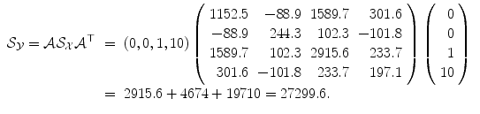 
$$\displaystyle\begin{array}{rcl} \mathcal{S}_{\mathcal{Y}} = \mathcal{A}\mathcal{S}_{\mathcal{X}}\mathcal{A}^{\top }& =& (0,0,1,10)\left (\begin{array}{rrrr} 1152.5& - 88.9&1589.7& 301.6\\ - 88.9 & 244.3 & 102.3 & - 101.8 \\ 1589.7& 102.3&2915.6& 233.7\\ 301.6 & - 101.8 & 233.7 & 197.1 \end{array} \right )\left (\begin{array}{r} 0\\ 0 \\ 1\\ 10\end{array} \right ) {}\\ & =& 2915.6 + 4674 + 19710 = 27299.6. {}\\ \end{array}$$
