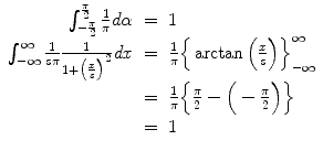 
$$\displaystyle\begin{array}{rcl} \int _{-\frac{\pi }{ 2} }^{ \frac{\pi } {2} } \frac{1} {\pi } d\alpha & =& 1 {}\\ \int _{-\infty }^{\infty }\frac{1} {s\pi } \frac{1} {1 +\big (\frac{x} {s}\big)^{2}}\mathit{dx}& =& \frac{1} {\pi } \Big\{\arctan \Big(\frac{x} {s}\Big)\Big\}_{-\infty }^{\infty } {}\\ & =& \frac{1} {\pi } \Big\{ \frac{\pi } {2} -\Big (-\frac{\pi } {2}\Big)\Big\} {}\\ & =& 1 {}\\ \end{array}$$
