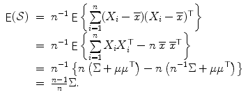 
$$\displaystyle{\begin{array}{lcl} \mathop{\mathsf{E}}(\mathcal{S})& =&n^{-1}\mathop{ \mathsf{E}}\left \{\sum \limits _{i=1}^{n}(X_{i} -\overline{x})(X_{i} -\overline{x})^{\top }\right \} \\ & =&n^{-1}\mathop{ \mathsf{E}}\left \{\sum \limits _{i=1}^{n}X_{i}X_{i}^{\top }- n\;\overline{x}\;\overline{x}^{\top }\right \} \\ & =&n^{-1}\left \{n\left (\Sigma +\mu \mu ^{\top }\right ) - n\left (n^{-1}\Sigma +\mu \mu ^{\top }\right )\right \} \\ & =&\frac{n-1} {n} \Sigma.\end{array} }$$
