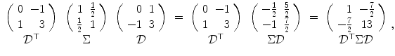 
$$\displaystyle{\begin{array}{cccccccc} \left (\begin{array}{rr} 0& - 1\\ 1 & 3 \end{array} \right )&\left (\begin{array}{rr} 1&\frac{1} {2} \\ \frac{1} {2}& 1 \end{array} \right )&\left (\begin{array}{rr} 0&1\\ - 1 &3 \end{array} \right )& =&\left (\begin{array}{rr} 0& - 1\\ 1 & 3 \end{array} \right )&\left (\begin{array}{rr} -\frac{1} {2}&\frac{5} {2} \\ - 1&\frac{7} {2} \end{array} \right )& =&\left (\begin{array}{rc} 1& -\frac{7} {2} \\ -\frac{7} {2}& 13 \end{array} \right ) \\ \mathcal{D}^{\top } & \Sigma & \mathcal{D} & & \mathcal{D}^{\top } & \Sigma \mathcal{D} & & \mathcal{D}^{\top }\Sigma \mathcal{D} \end{array},}$$
