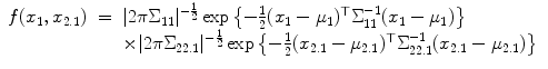 
$$\displaystyle\begin{array}{rcl} f(x_{1},x_{2.1})& =& \vert 2\pi \Sigma _{11}\vert ^{-\frac{1} {2} }\exp \left \{-\frac{1} {2}(x_{1} -\mu _{1})^{\top }\Sigma _{ 11}^{-1}(x_{ 1} -\mu _{1})\right \} {}\\ & & \times \vert 2\pi \Sigma _{22.1}\vert ^{-\frac{1} {2} }\exp \left \{-\frac{1} {2}(x_{2.1} -\mu _{2.1})^{\top }\Sigma _{ 22.1}^{-1}(x_{ 2.1} -\mu _{2.1})\right \} {}\\ \end{array}$$
