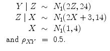 
$$\displaystyle\begin{array}{rcl} Y \mid Z& \sim & N_{1}(2Z,24) {}\\ Z\mid X& \sim & N_{1}(2X + 3,14) {}\\ X& \sim & N_{1}(1,4) {}\\ \mbox{ and}\ \rho _{XY }& =& 0.5. {}\\ \end{array}$$
