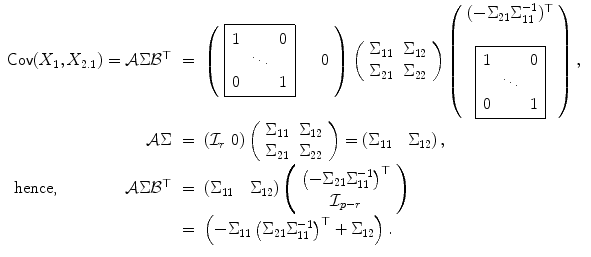 
$$\displaystyle\begin{array}{rcl} \mathop{\mathsf{Cov}}(X_{1},X_{2.1}) = \mathcal{A}\Sigma \mathcal{B}^{\top }& =& \left (\begin{array}{cc} \fbox{$\begin{array}{ccc} 1&&0\\ &\ddots & \\ 0&&1 \end{array} $}&\quad 0 \end{array}\right )\left (\begin{array}{cc} \Sigma _{11} & \Sigma _{12} \\ \Sigma _{21} & \Sigma _{22} \end{array} \right )\left (\begin{array}{c} (-\Sigma _{21}\Sigma _{11}^{-1})^{\top }\\ \\ \fbox{$\begin{array}{ccc} 1&&0\\ &\ddots & \\ 0 & &1 \end{array} $} \end{array}\right ), {}\\ \mathcal{A}\Sigma & =& \left (\mathcal{I}_{r}\ 0\right )\left (\begin{array}{cc} \Sigma _{11} & \Sigma _{12} \\ \Sigma _{21} & \Sigma _{22} \end{array} \right ) = \left (\Sigma _{11}\quad \Sigma _{12}\right ), {}\\ \text{hence,}\ \ \ \ \ \ \ \ \ \ \ \ \ \mathcal{A}\Sigma \mathcal{B}^{\top }& =& \left (\Sigma _{ 11}\quad \Sigma _{12}\right )\left (\begin{array}{c} \left (-\Sigma _{21}\Sigma _{11}^{-1}\right )^{\top } \\ \mathcal{I}_{p-r} \end{array} \right ) {}\\ & =& \left (-\Sigma _{11}\left (\Sigma _{21}\Sigma _{11}^{-1}\right )^{\top } + \Sigma _{ 12}\right ). {}\\ \end{array}$$
