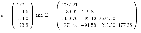 
$$\displaystyle{\mu = \left (\begin{array}{r} 172.7\\ 104.6 \\ 104.0\\ 93.8 \end{array} \right )\mathrm{and}\ \Sigma = \left (\begin{array}{rrrr} 1037.21& & & \\ -80.02 & 219.84 & & \\ 1430.70& 92.10&2624.00& \\ 271.44 &-91.58 & 210.30 &177.36 \end{array} \right ).}$$
