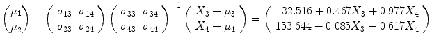 
$$\displaystyle{{\mu _{1}\choose \mu _{2}}+\left (\begin{array}{cc} \sigma _{13} & \sigma _{14}\\ \sigma _{ 23} & \sigma _{24} \end{array} \right )\left (\begin{array}{cc} \sigma _{33} & \sigma _{34}\\ \sigma _{ 43} & \sigma _{44} \end{array} \right )^{-1}\left (\begin{array}{c} X_{3} -\mu _{3} \\ X_{4} -\mu _{4} \end{array} \right ) = \left (\begin{array}{r} 32.516 + 0.467X_{3} + 0.977X_{4} \\ 153.644 + 0.085X_{3} - 0.617X_{4} \end{array} \right )}$$
