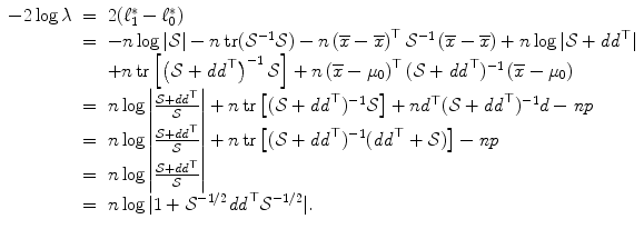 
$$\displaystyle\begin{array}{rcl} -2\log \lambda & =& 2(\ell_{1}^{{\ast}}-\ell_{ 0}^{{\ast}}) {}\\ & =& -n\log \vert \mathcal{S}\vert - n\mathop{\mathrm{tr}}(\mathcal{S}^{-1}\mathcal{S}) - n\left (\overline{x} -\overline{x}\right )^{\top }\mathcal{S}^{-1}\left (\overline{x} -\overline{x}\right ) + n\log \vert \mathcal{S} + \mathit{dd}^{\top }\vert {}\\ & & +n\mathop{\mathrm{tr}}\left [\left (\mathcal{S} + \mathit{dd}^{\top }\right )^{-1}\mathcal{S}\right ] + n\left (\overline{x} -\mu _{ 0}\right )^{\top }(\mathcal{S} + \mathit{dd}^{\top })^{-1}\left (\overline{x} -\mu _{ 0}\right ) {}\\ & =& n\log \left \vert \frac{\mathcal{S} + \mathit{dd}^{\top }} {\mathcal{S}} \right \vert + n\mathop{\mathrm{tr}}\left [(\mathcal{S} + \mathit{dd}^{\top })^{-1}\mathcal{S}\right ] + nd^{\top }(\mathcal{S} + \mathit{dd}^{\top })^{-1}d -\mathit{np} {}\\ & =& n\log \left \vert \frac{\mathcal{S} + \mathit{dd}^{\top }} {\mathcal{S}} \right \vert + n\mathop{\mathrm{tr}}\left [(\mathcal{S} + \mathit{dd}^{\top })^{-1}(\mathit{dd}^{\top } + \mathcal{S})\right ] -\mathit{np} {}\\ & =& n\log \left \vert \frac{\mathcal{S} + \mathit{dd}^{\top }} {\mathcal{S}} \right \vert {}\\ & =& n\log \vert 1 + \mathcal{S}^{-1/2}\mathit{dd}^{\top }\mathcal{S}^{-1/2}\vert. {}\\ \end{array}$$
