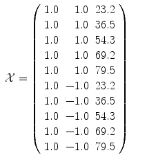 
$$\displaystyle\begin{array}{rcl} \mathcal{X} = \left (\begin{array}{rrr} 1.0& 1.0&23.2\\ 1.0 & 1.0 &36.5 \\ 1.0& 1.0&54.3\\ 1.0 & 1.0 &69.2 \\ 1.0& 1.0&79.5\\ 1.0 & - 1.0 &23.2 \\ 1.0& - 1.0&36.5\\ 1.0 & - 1.0 &54.3 \\ 1.0& - 1.0&69.2\\ 1.0 & - 1.0 &79.5 \end{array} \right )& & {}\\ \end{array}$$
