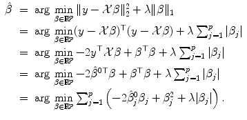 
$$\displaystyle\begin{array}{rcl} \hat{\beta }& =& \text{arg}\,\mathop{\min }\limits_{\beta \in \mathbb{R}^{p}}\|y -\mathcal{X}\beta \|_{ 2}^{2} +\lambda \|\beta \| _{ 1} {}\\ & =& \text{arg}\,\mathop{\min }\limits_{\beta \in \mathbb{R}^{p}}(y -\mathcal{X}\beta )^{\top }(y -\mathcal{X}\beta ) +\lambda \sum _{ j=1}^{p}\vert \beta _{ j}\vert {}\\ & =& \text{arg}\,\mathop{\min }\limits_{\beta \in \mathbb{R}^{p}} - 2y^{\top }\mathcal{X}\beta +\beta ^{\top }\beta +\lambda \sum _{ j=1}^{p}\vert \beta _{ j}\vert {}\\ & =& \text{arg}\,\mathop{\min }\limits_{\beta \in \mathbb{R}^{p}} - 2\hat{\beta }^{0\top }\beta +\beta ^{\top }\beta +\lambda \sum _{ j=1}^{p}\vert \beta _{ j}\vert {}\\ & =& \text{arg}\,\mathop{\min }\limits_{\beta \in \mathbb{R}^{p}}\sum _{ j=1}^{p}\left (-2\hat{\beta }_{ j}^{0}\beta _{ j} +\beta _{ j}^{2} +\lambda \vert \beta _{ j}\vert \right ). {}\\ \end{array}$$
