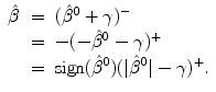 
$$\displaystyle\begin{array}{rcl} \hat{\beta }& =& (\hat{\beta }^{0}+\gamma )^{-} {}\\ & =& -(-\hat{\beta }^{0}-\gamma )^{+} {}\\ & =& \text{sign}(\hat{\beta }^{0})(\vert \hat{\beta }^{0}\vert -\gamma )^{+}. {}\\ \end{array}$$
