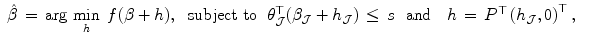 
$$\displaystyle\begin{array}{rcl} \hat{\beta }\,=\,\text{arg}\,\mathop{\text{min}}\limits_{h}\ f(\beta +h),\ \ \text{subject to}\ \ \theta _{\mathcal{J}}^{\top }(\beta _{ \mathcal{J}} + h_{\mathcal{J}})\,\leq \,s\ \ \text{and}\ \ \ h\,=\,P^{\top }\left (h_{ \mathcal{J}},0\right )^{\top },& &{}\end{array}$$
