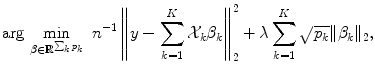 
$$\displaystyle{ \text{arg}\,\mathop{\text{min}}\limits_{\beta \in \mathbb{R}^{\sum _{k}p_{k}}}\ n^{-1}\left \|y -\sum _{k=1}^{K}\mathcal{X}_{k}\beta _{k}\right \|_{2}^{2} +\lambda \sum _{ k=1}^{K}\sqrt{p_{k}}\|\beta _{k}\|_{2}, }$$
