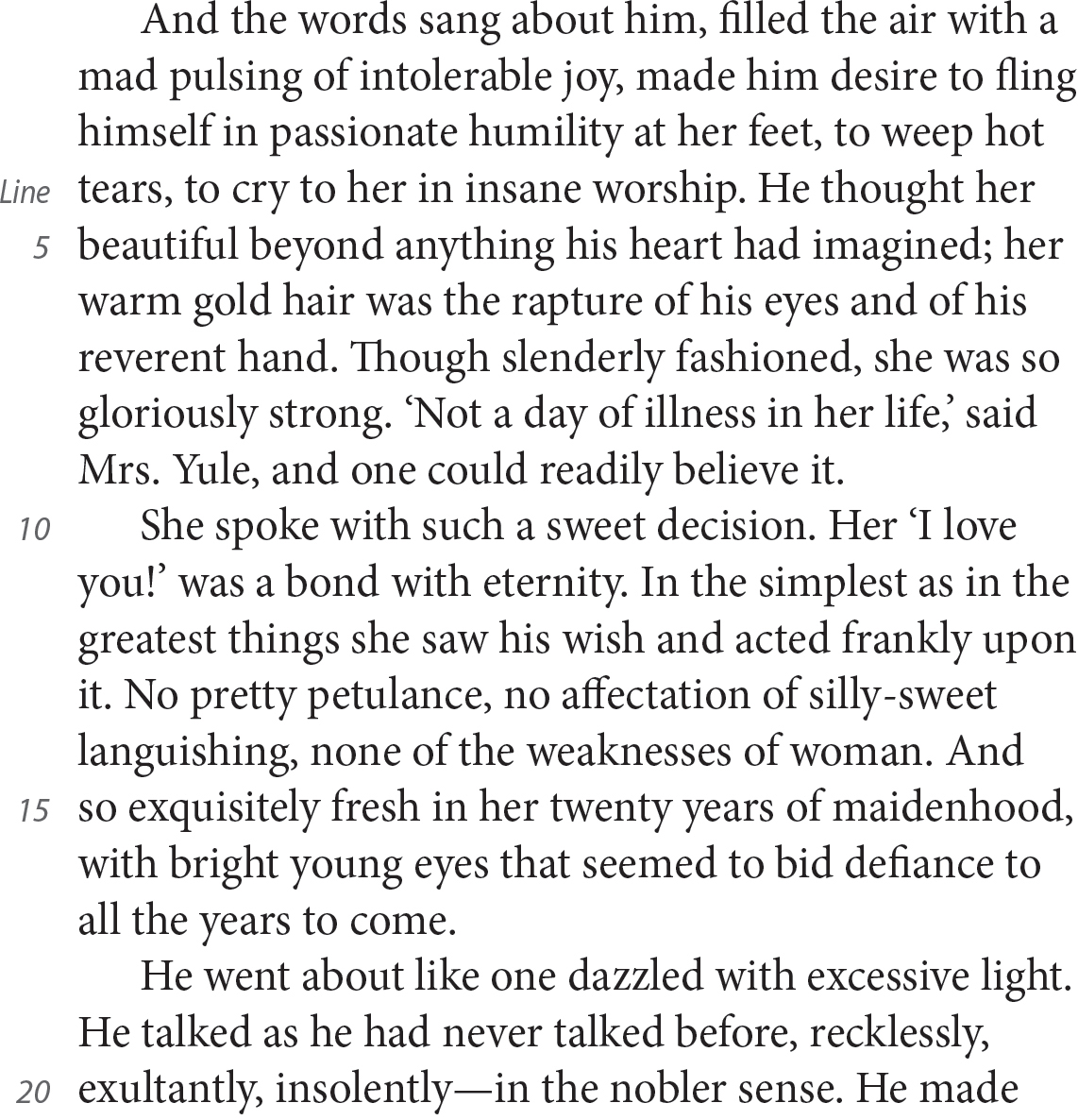 And the words sang about him, filled the air with a mad pulsing of intolerable joy, made him desire to fling himself in passionate humility at her feet, to weep hot tears, to cry to her in insane worship. He thought her beautiful beyond anything his heart had imagined; her warm gold hair was the rapture of his eyes and of his reverent hand. Though slenderly fashioned, she was so gloriously strong. ‘Not a day of illness in her life,’ said Mrs. Yule, and one could readily believe it. She spoke with such a sweet decision. Her ‘I love you!’ was a bond with eternity. In the simplest as in the greatest things she saw his wish and acted frankly upon it. No pretty petulance, no affectation of silly-sweet languishing, none of the weaknesses of woman. And so exquisitely fresh in her twenty years of maidenhood, with bright young eyes that seemed to bid defiance to all the years to come. He went about like one dazzled with excessive light. He talked as he had never talked before, recklessly, exultantly, insolently—in the nobler sense. He made