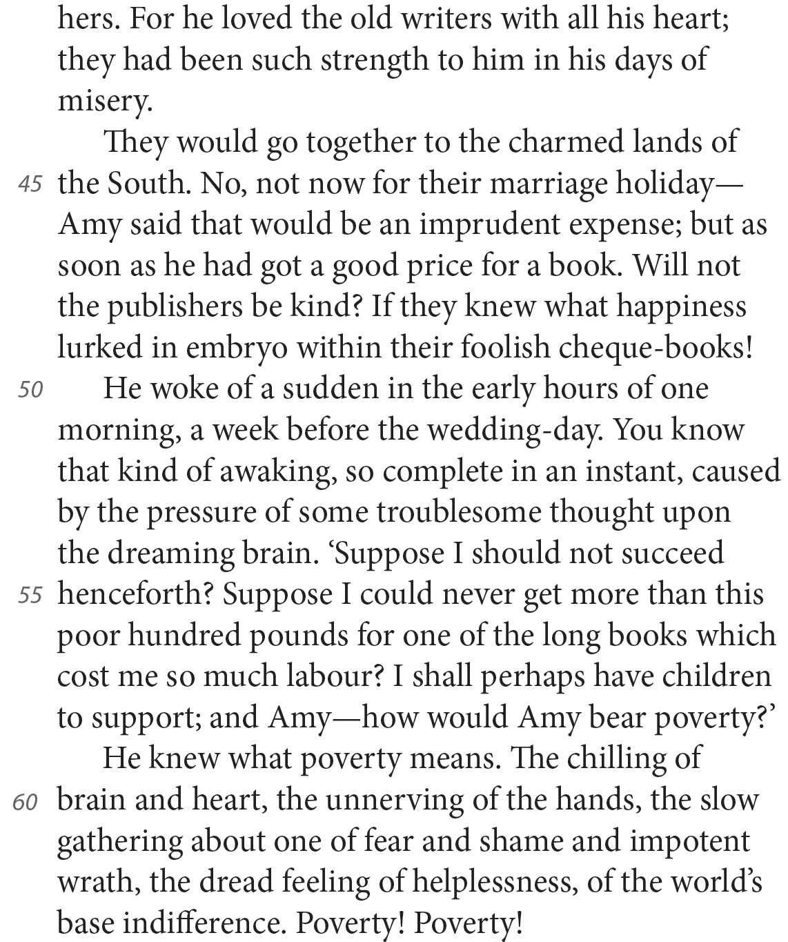hers. For he loved the old writers with all his heart; they had been such strength to him in his days of misery. They would go together to the charmed lands of the South. No, not now for their marriage holiday—Amy said that would be an imprudent expense; but as soon as he had got a good price for a book. Will not the publishers be kind? If they knew what happiness lurked in embryo within their foolish cheque-books! He woke of a sudden in the early hours of one morning, a week before the wedding-day. You know that kind of awaking, so complete in an instant, caused by the pressure of some troublesome thought upon the dreaming brain. ‘Suppose I should not succeed henceforth? Suppose I could never get more than this poor hundred pounds for one of the long books which cost me so much labour? I shall perhaps have children to support; and Amy—how would Amy bear poverty?’ He knew what poverty means. The chilling of brain and heart, the unnerving of the hands, the slow gathering about one of fear and shame and impotent wrath, the dread feeling of helplessness, of the world’s base indifference. Poverty! Poverty! 