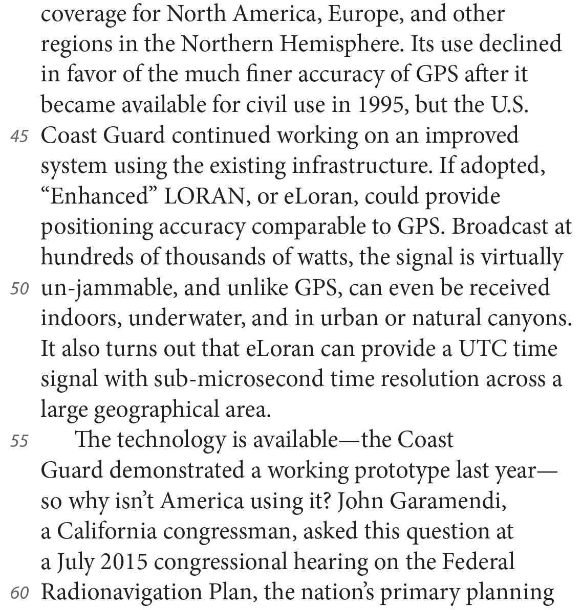 coverage for North America, Europe, and other regions in the Northern Hemisphere. Its use declined in favor of the much finer accuracy of GPS after it became available for civil use in 1995, but the U.S. Coast Guard continued working on an improved system using the existing infrastructure. If adopted, “Enhanced” LORAN, or eLoran, could provide positioning accuracy comparable to GPS. Broadcast at hundreds of thousands of watts, the signal is virtually un-jammable, and unlike GPS, can even be received indoors, underwater, and in urban or natural canyons. It also turns out that eLoran can provide a UTC time signal with sub-microsecond time resolution across a large geographical area. The technology is available—the Coast Guard demonstrated a working prototype last year—so why isn’t America using it? John Garamendi, a California congressman, asked this question at a July 2015 congressional hearing on the Federal Radionavigation Plan, the nation’s primary planning