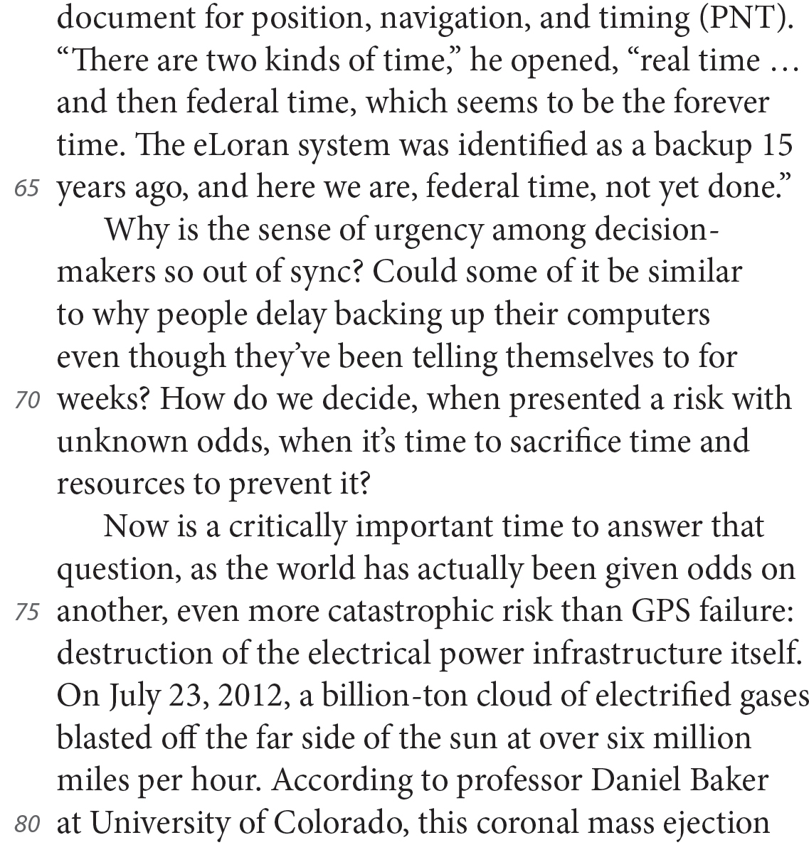 document for position, navigation, and timing (PNT). “There are two kinds of time,” he opened, “real time…and then federal time, which seems to be the forever time. The eLoran system was identified as a backup 15 years ago, and here we are, federal time, not yet done.” Why is the sense of urgency among decision-makers so out of sync? Could some of it be similar to why people delay backing up their computers even though they’ve been telling themselves to for weeks? How do we decide, when presented a risk with unknown odds, when it’s time to sacrifice time and resources to prevent it? Now is a critically important time to answer that question, as the world has actually been given odds on another, even more catastrophic risk than GPS failure: destruction of the electrical power infrastructure itself. On July 23, 2012, a billion-ton cloud of electrified gases blasted off the far side of the sun at over six million miles per hour. According to professor Daniel Baker at University of Colorado, this coronal mass ejection