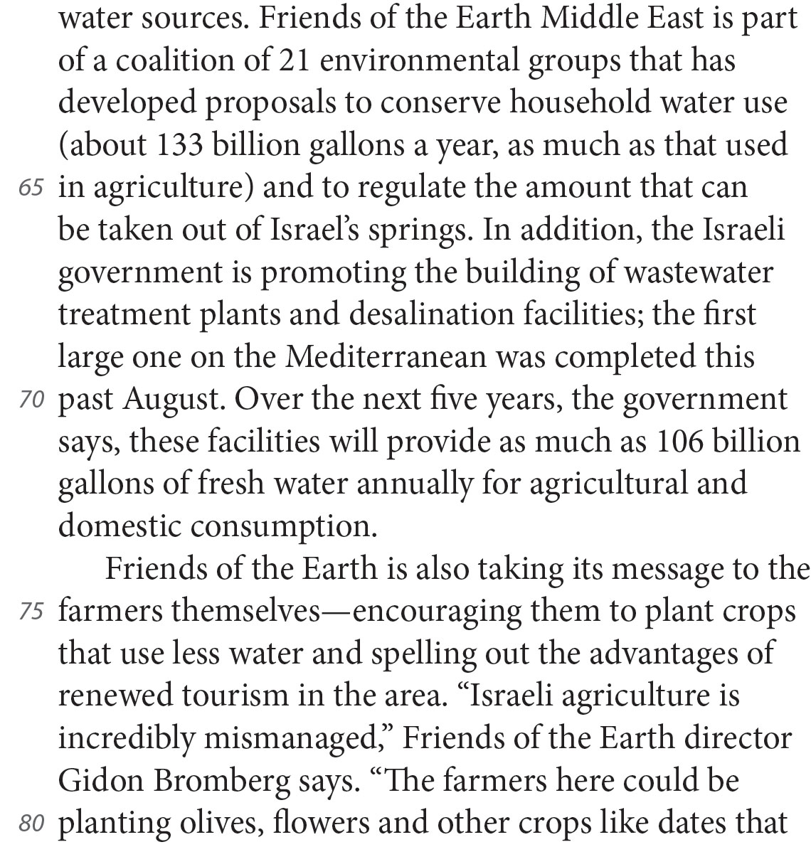 water sources. Friends of the Earth Middle East is part of a coalition of 21 environmental groups that has developed proposals to conserve household water use (about 133 billion gallons a year, as much as that used in agriculture) and to regulate the amount that can be taken out of Israel’s springs. In addition, the Israeli government is promoting the building of wastewater treatment plants and desalination facilities; the first large one on the Mediterranean was completed this past August. Over the next five years, the government says, these facilities will provide as much as 106 billion gallons of fresh water annually for agricultural and domestic consumption. Friends of the Earth is also taking its message to the farmers themselves—encouraging them to plant crops that use less water and spelling out the advantages of renewed tourism in the area. “Israeli agriculture is incredibly mismanaged,” Friends of the Earth director Gidon Bromberg says. “The farmers here could be planting olives, flowers and other crops like dates that