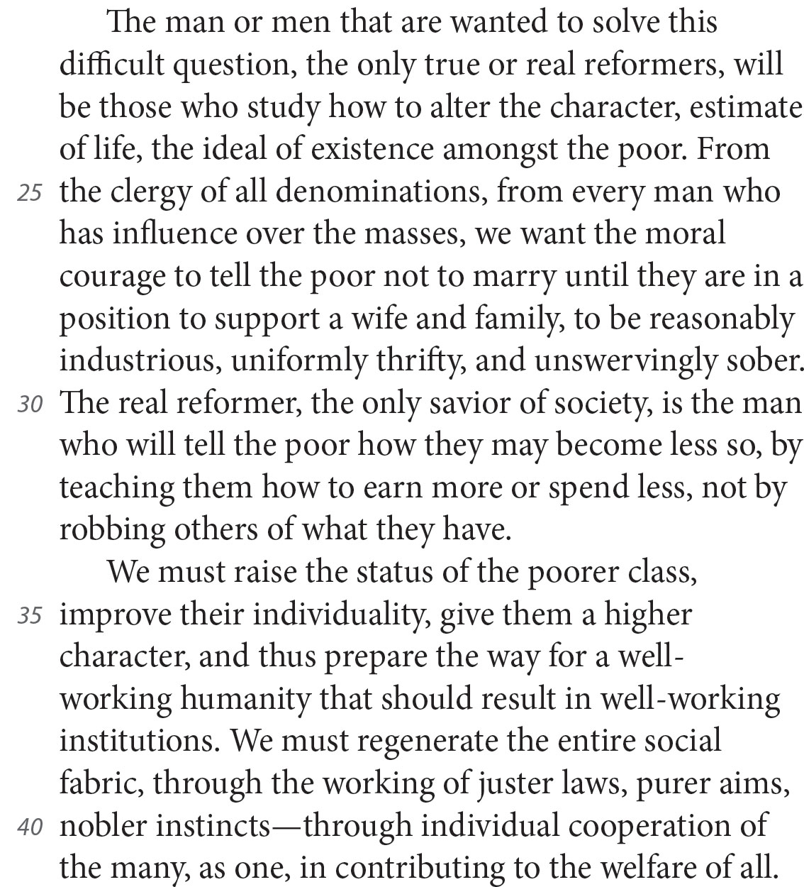 The man or men that are wanted to solve this difficult question, the only true or real reformers, will be those who study how to alter the character, estimate of life, the ideal of existence amongst the poor. From the clergy of all denominations, from every man who has influence over the masses, we want the moral courage to tell the poor not to marry until they are in a position to support a wife and family, to be reasonably industrious, uniformly thrifty, and unswervingly sober. The real reformer, the only savior of society, is the man who will tell the poor how they may become less so, by teaching them how to earn more or spend less, not by robbing others of what they have. We must raise the status of the poorer class, improve their individuality, give them a higher character, and thus prepare the way for a well-working humanity that should result in well-working institutions. We must regenerate the entire social fabric, through the working of juster laws, purer aims, nobler instincts—through individual cooperation of the many, as one, in contributing to the welfare of all.