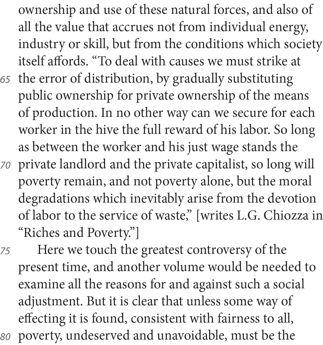 ownership and use of these natural forces, and also of all the value that accrues not from individual energy, industry or skill, but from the conditions which society itself affords. “To deal with causes we must strike at the error of distribution, by gradually substituting public ownership for private ownership of the means of production. In no other way can we secure for each worker in the hive the full reward of his labor. So long as between the worker and his just wage stands the private landlord and the private capitalist, so long will poverty remain, and not poverty alone, but the moral degradations which inevitably arise from the devotion of labor to the service of waste,” [writes L.G. Chiozza in “Riches and Poverty.”] Here we touch the greatest controversy of the present time, and another volume would be needed to examine all the reasons for and against such a social adjustment. But it is clear that unless some way of effecting it is found, consistent with fairness to all, poverty, undeserved and unavoidable, must be the