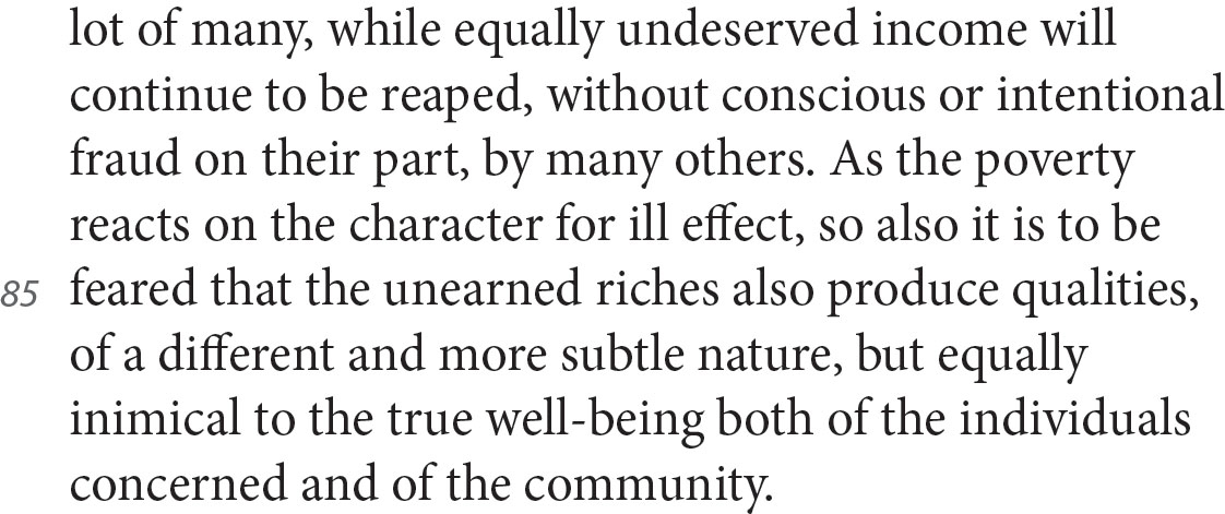 lot of many, while equally undeserved income will continue to be reaped, without conscious or intentional fraud on their part, by many others. As the poverty reacts on the character for ill effect, so also it is to be feared that the unearned riches also produce qualities, of a different and more subtle nature, but equally inimical to the true well-being both of the individuals concerned and of the community.