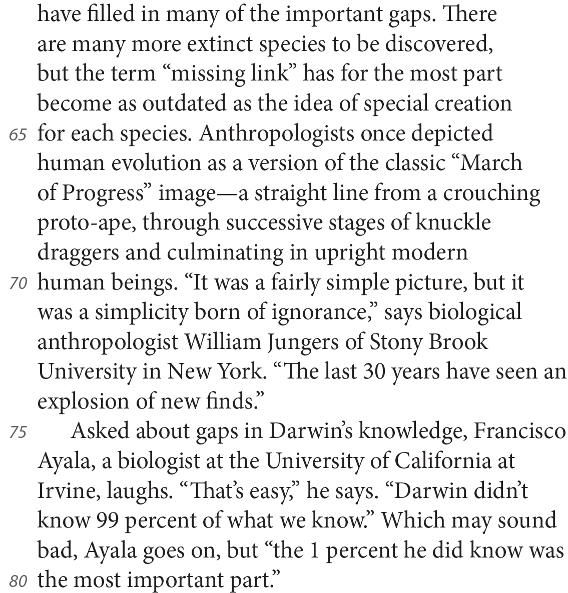 have filled in many of the important gaps. There are many more extinct species to be discovered, but the term “missing link” has for the most part become as outdated as the idea of special creation for each species. Anthropologists once depicted human evolution as a version of the classic “March of Progress” image—a straight line from a crouching proto-ape, through successive stages of knuckle draggers and culminating in upright modern human beings. “It was a fairly simple picture, but it was a simplicity born of ignorance,” says biological anthropologist William Jungers of Stony Brook University in New York. “The last 30 years have seen an explosion of new finds.” Asked about gaps in Darwin’s knowledge, Francisco Ayala, a biologist at the University of California at Irvine, laughs. “That’s easy,” he says. “Darwin didn’t know 99 percent of what we know.” Which may sound bad, Ayala goes on, but “the 1 percent he did know was the most important part.”