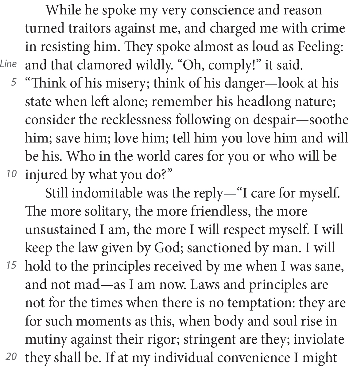 While he spoke my very conscience and reason turned traitors against me, and charged me with crime in resisting him. They spoke almost as loud as Feeling: and that clamored wildly. “Oh, comply!” it said. “Think of his misery; think of his danger—look at his state when left alone; remember his headlong nature; consider the recklessness following on despair—soothe him; save him; love him; tell him you love him and will be his. Who in the world cares for you or who will be injured by what you do?” Still indomitable was the reply—“I care for myself. The more solitary, the more friendless, the more unsustained I am, the more I will respect myself. I will keep the law given by God; sanctioned by man. I will hold to the principles received by me when I was sane, and not mad—as I am now. Laws and principles are not for the times when there is no temptation: they are for such moments as this, when body and soul rise in mutiny against their rigor; stringent are they; inviolate they shall be. If at my individual convenience I might