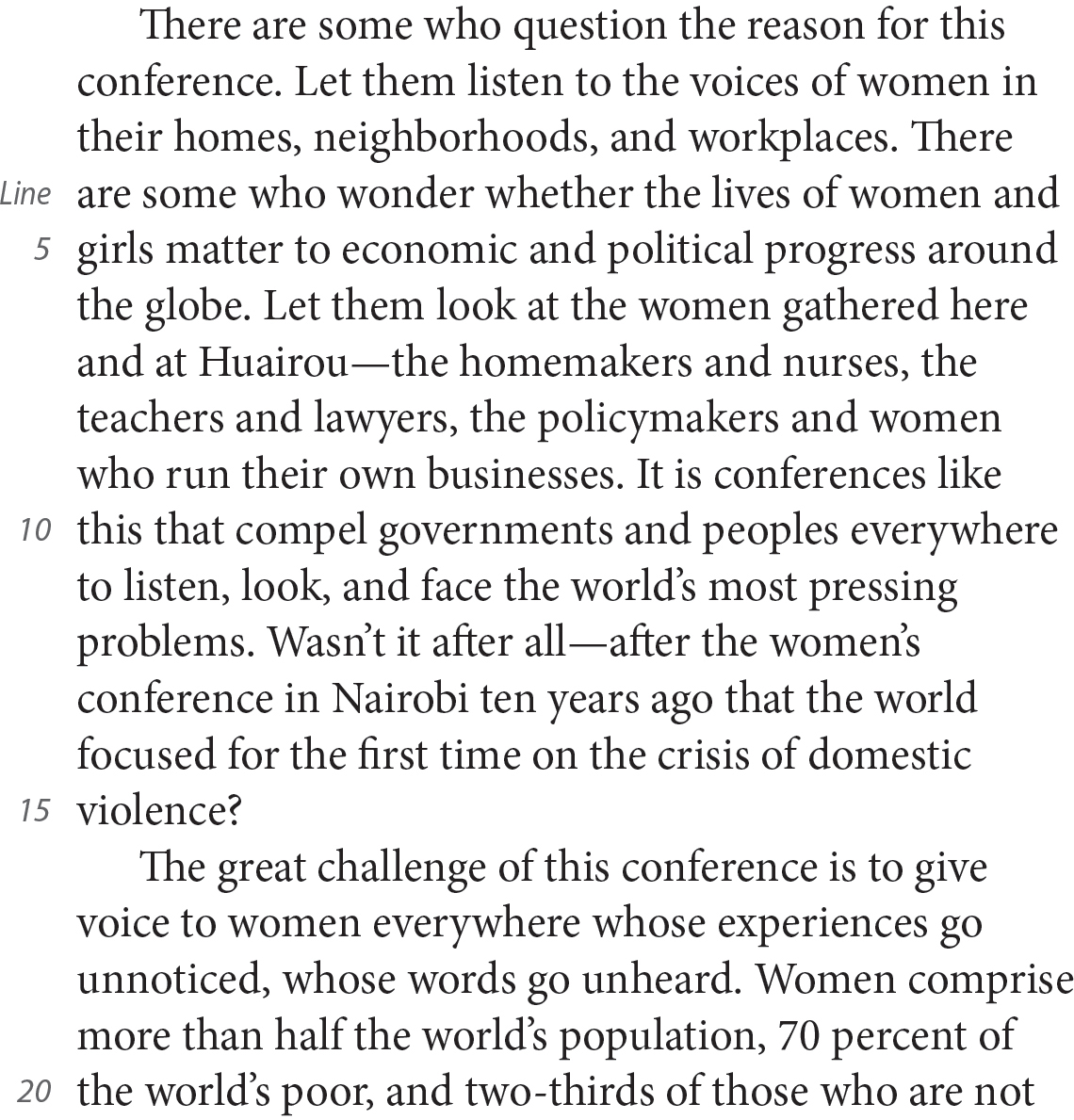 There are some who question the reason for this conference. Let them listen to the voices of women in their homes, neighborhoods, and workplaces. There are some who wonder whether the lives of women and girls matter to economic and political progress around the globe. Let them look at the women gathered here and at Huairou—the homemakers and nurses, the teachers and lawyers, the policymakers and women who run their own businesses. It is conferences like this that compel governments and peoples everywhere to listen, look, and face the world’s most pressing problems. Wasn’t it after all—after the women’s conference in Nairobi ten years ago that the world focused for the first time on the crisis of domestic violence? The great challenge of this conference is to give voice to women everywhere whose experiences go unnoticed, whose words go unheard. Women comprise more than half the world’s population, 70 percent of the world’s poor, and two-thirds of those who are not