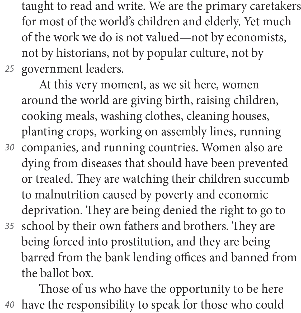 taught to read and write. We are the primary caretakers for most of the world’s children and elderly. Yet much of the work we do is not valued—not by economists, not by historians, not by popular culture, not by government leaders. At this very moment, as we sit here, women around the world are giving birth, raising children, cooking meals, washing clothes, cleaning houses, planting crops, working on assembly lines, running companies, and running countries. Women also are dying from diseases that should have been prevented or treated. They are watching their children succumb to malnutrition caused by poverty and economic deprivation. They are being denied the right to go to school by their own fathers and brothers. They are being forced into prostitution, and they are being barred from the bank lending offices and banned from the ballot box. Those of us who have the opportunity to be here have the responsibility to speak for those who could